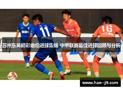 苏州东吴精彩绝伦进球集锦 中甲联赛最佳进球回顾与分析 苏州东吴精彩绝伦进球集锦 中甲联赛最佳进球回顾与分析