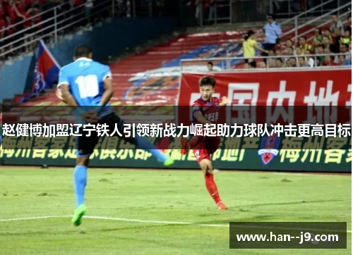 赵健博加盟辽宁铁人引领新战力崛起助力球队冲击更高目标 赵健博加盟辽宁铁人引领新战力崛起助力球队冲击更高目标