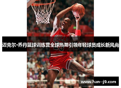 迈克尔·乔丹篮球训练营全球热潮引领年轻球员成长新风尚
