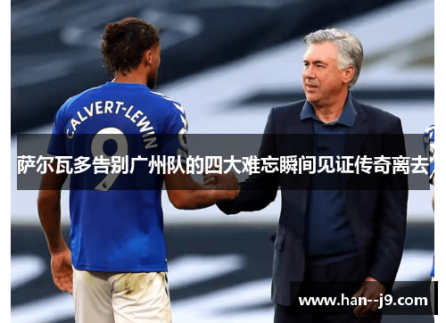 萨尔瓦多告别广州队的四大难忘瞬间见证传奇离去