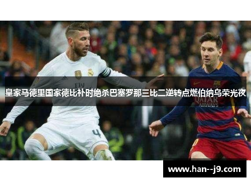 皇家马德里国家德比补时绝杀巴塞罗那三比二逆转点燃伯纳乌荣光夜 皇家马德里国家德比补时绝杀巴塞罗那三比二逆转点燃伯纳乌荣光夜