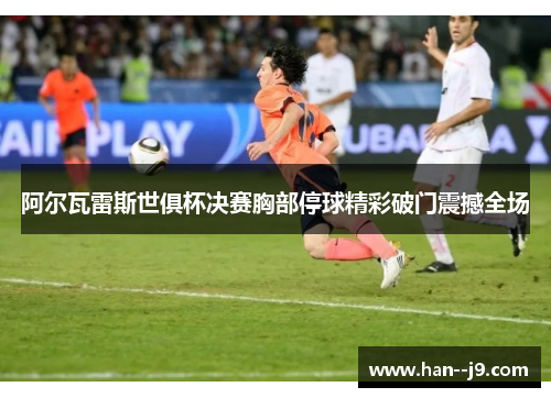 阿尔瓦雷斯世俱杯决赛胸部停球精彩破门震撼全场